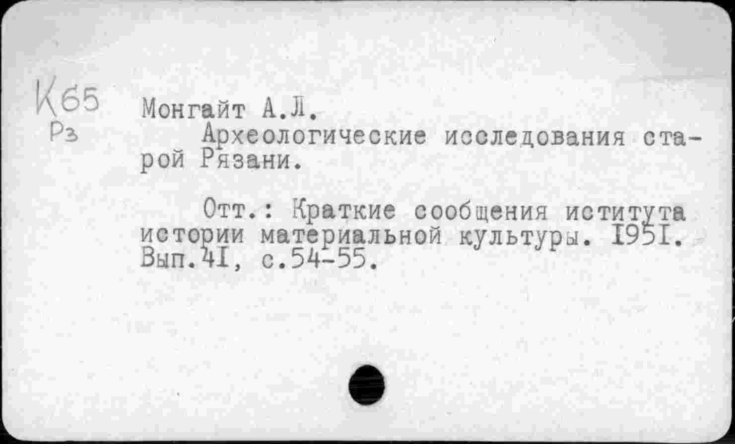 ﻿Кб5
Рь
Монгайт А.Л.
Археологические исследования старой Рязани.
Отт.: Краткие сообщения иститута истории материальной культура. І95І. Вып.41, с.54-55.